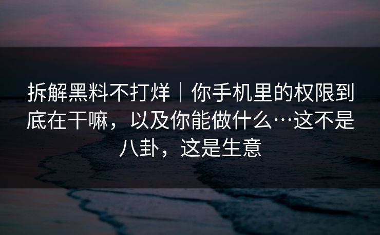 拆解黑料不打烊｜你手机里的权限到底在干嘛，以及你能做什么…这不是八卦，这是生意