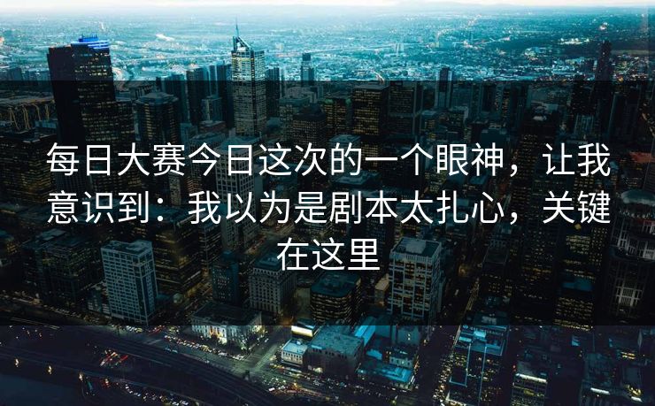 每日大赛今日这次的一个眼神，让我意识到：我以为是剧本太扎心，关键在这里