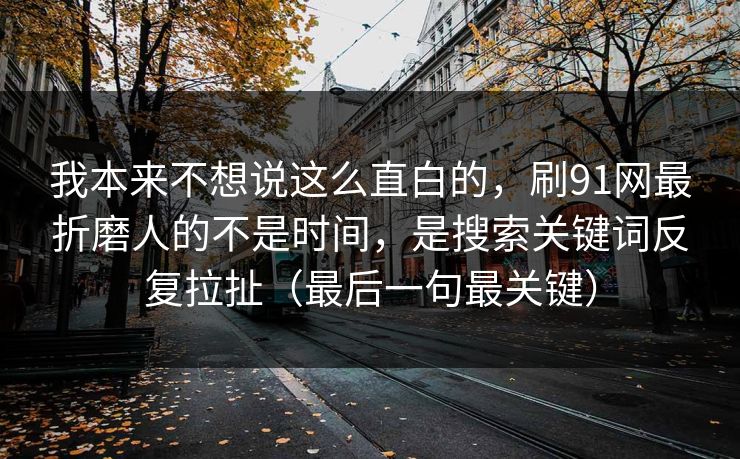 我本来不想说这么直白的，刷91网最折磨人的不是时间，是搜索关键词反复拉扯（最后一句最关键）