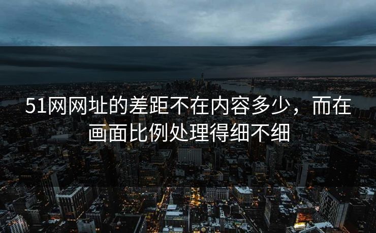 51网网址的差距不在内容多少，而在画面比例处理得细不细