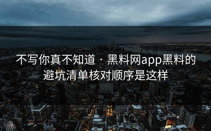 不写你真不知道 · 黑料网app黑料的避坑清单核对顺序是这样