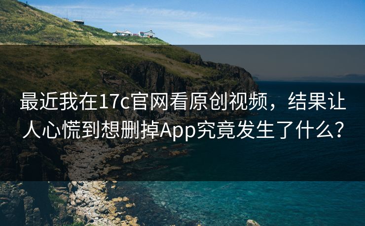 最近我在17c官网看原创视频，结果让人心慌到想删掉App究竟发生了什么？