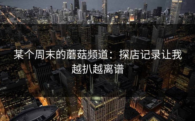 某个周末的蘑菇频道：探店记录让我越扒越离谱