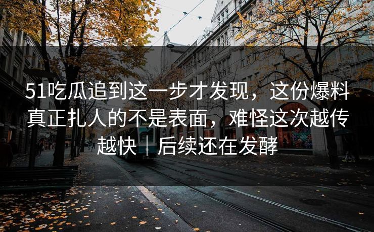 51吃瓜追到这一步才发现，这份爆料真正扎人的不是表面，难怪这次越传越快｜后续还在发酵