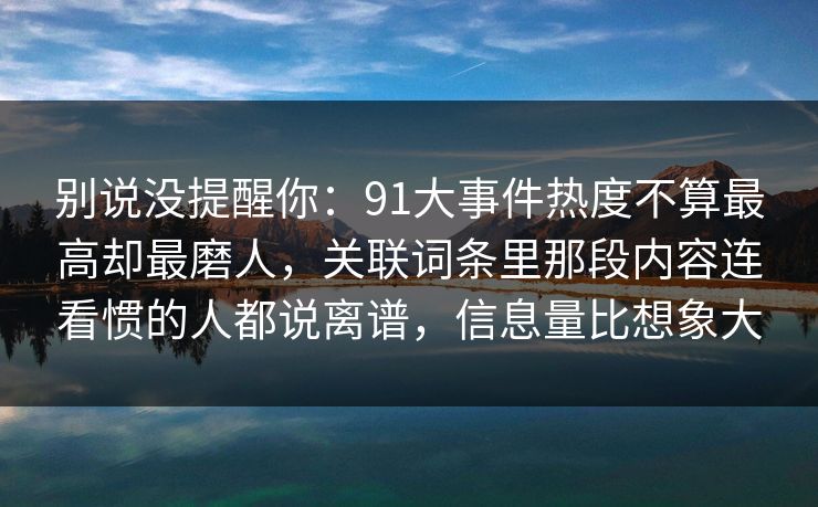 别说没提醒你:91大事件热度不算最高却最磨人,关联词条里那段内容连看惯的人都说离谱,信息量比想象大 别说没提醒你:91大事件热度不算最高却最磨人,关联词条里那段内容连看惯的人都说离谱,信息量比想象大